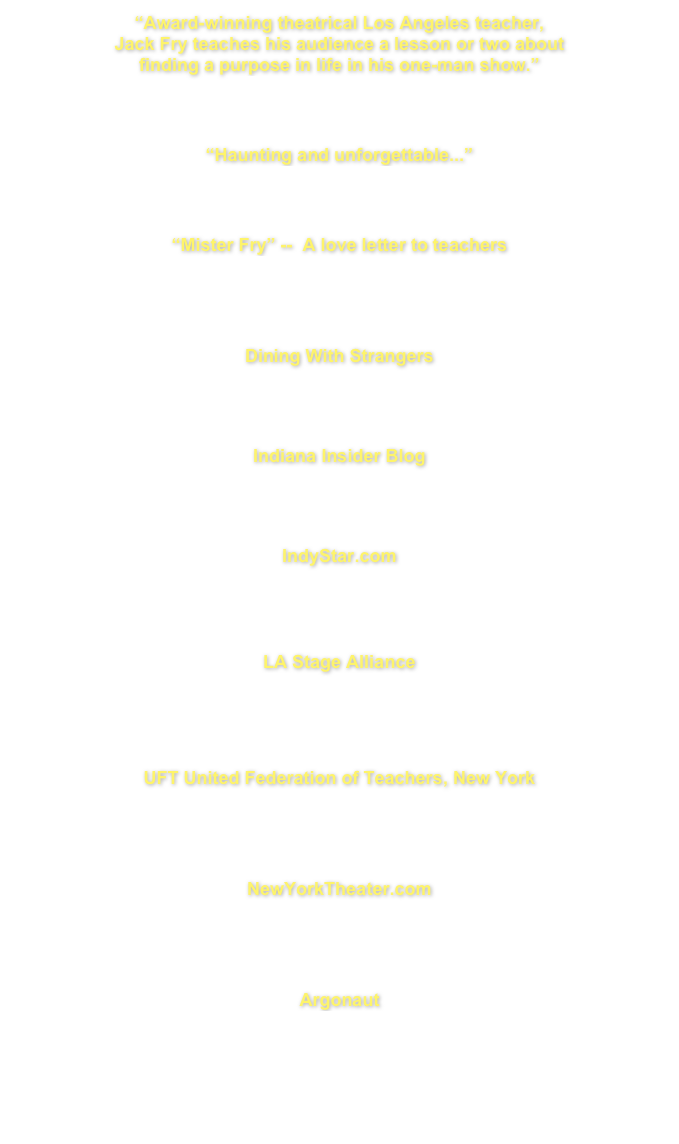 “Award-winning theatrical Los Angeles teacher,
Jack Fry teaches his audience a lesson or two about
finding a purpose in life in his one-man show.”
THE CHICAGO UNION TEACHER
Sept/Oct 2012 Vol 75 No. 9 pg 33
CLICK HERE FOR FULL INTERVIEW

“Haunting and unforgettable...”
 VENICE MAGAZINE
July/Aug 2010 page 42
CLICK HERE FOR FULL INTERVIEW

“Mister Fry” --  A love letter to teachers
AFT NATIONAL MAGAZINE
December 2009/January 2010 page 20
CLICK HERE FOR FULL INTERVIEW


Dining With Strangers
“I enjoyed watching his solo performance and thoroughly 
enjoyed They Call Me Mister Fry.”
CLICK HERE FOR FULL INTERVIEW

Indiana Insider Blog
“Mister Fry serves as a commentary on many issues.”
CLICK HERE FOR FULL INTERVIEW


IndyStar.com
“It’s meant for general audiences with universal appeal.”
CLICK HERE FOR FULL INTERVIEW



LA Stage Alliance
Mr. Fry, THEY CALL ME MISTER FRY
CLICK HERE FOR FULL INTERVIEW



UFT United Federation of Teachers, New York
Mr Fry Teaches A Lesson 
CLICK HERE FOR THE FULL INTERVIEW



NewYorkTheater.com
Interview Text 
CLICK HERE FOR THE FULL INTERVIEW



Argonaut
Perspectives From Inside The Classroom 
CLICK HERE FOR THE FULL INTERVIEW



